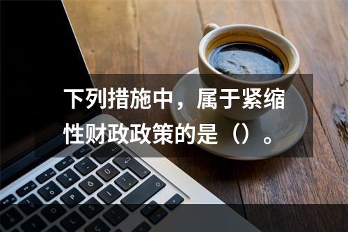 下列措施中，属于紧缩性财政政策的是（）。