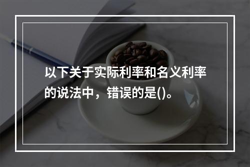 以下关于实际利率和名义利率的说法中，错误的是()。