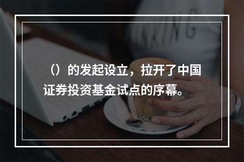 （）的发起设立，拉开了中国证券投资基金试点的序幕。