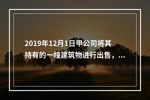 2019年12月1日甲公司将其持有的一幢建筑物进行出售，该建