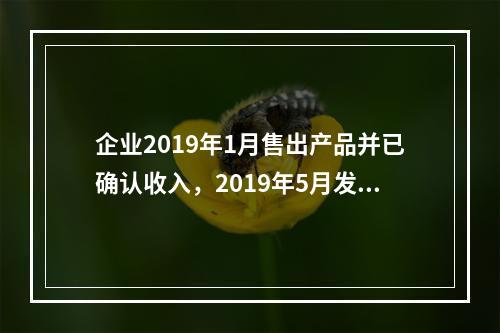 企业2019年1月售出产品并已确认收入，2019年5月发生销