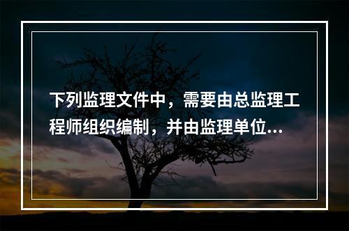 下列监理文件中，需要由总监理工程师组织编制，并由监理单位技