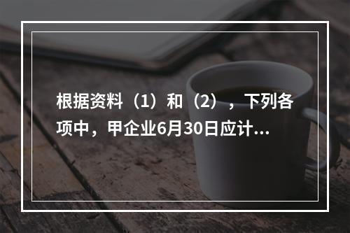 根据资料（1）和（2），下列各项中，甲企业6月30日应计入公