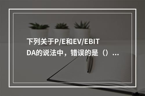 下列关于P/E和EV/EBITDA的说法中，错误的是（）。