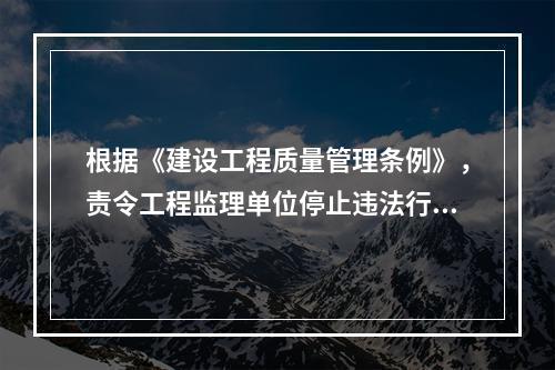 根据《建设工程质量管理条例》，责令工程监理单位停止违法行为