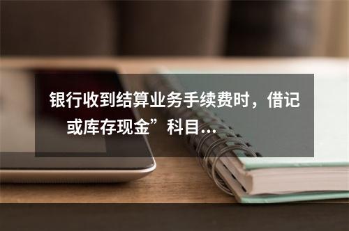 银行收到结算业务手续费时，借记     或库存现金”科目，贷