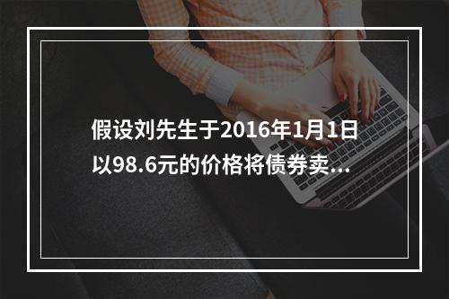 假设刘先生于2016年1月1日以98.6元的价格将债券卖出，