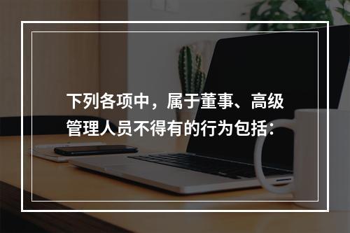 下列各项中，属于董事、高级管理人员不得有的行为包括：