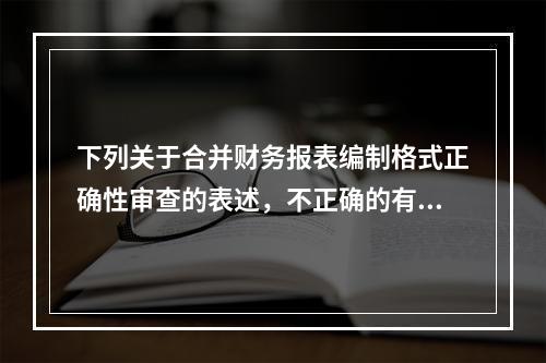 下列关于合并财务报表编制格式正确性审查的表述，不正确的有：