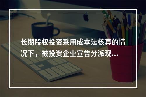 长期股权投资采用成本法核算的情况下，被投资企业宣告分派现金股