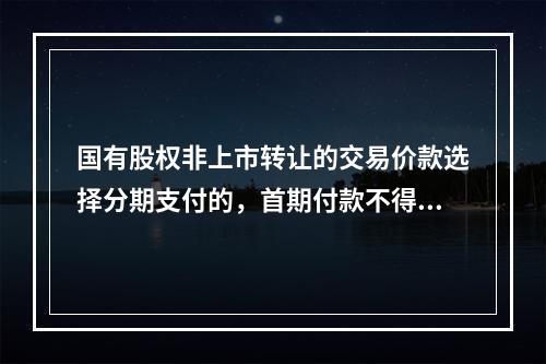 国有股权非上市转让的交易价款选择分期支付的，首期付款不得低于