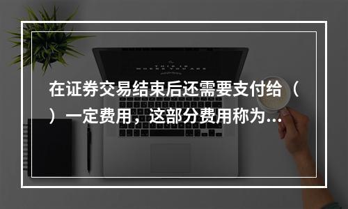 在证券交易结束后还需要支付给（）一定费用，这部分费用称为过户