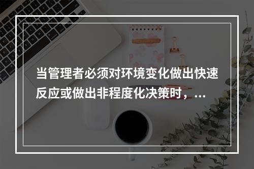 当管理者必须对环境变化做出快速反应或做出非程度化决策时，不宜