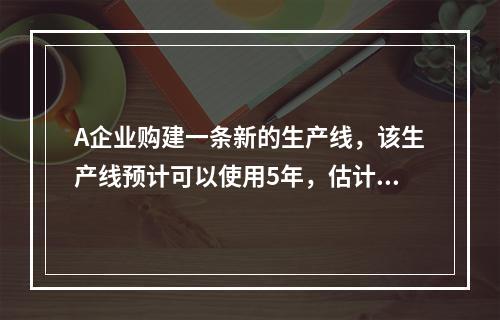 A企业购建一条新的生产线，该生产线预计可以使用5年，估计每年