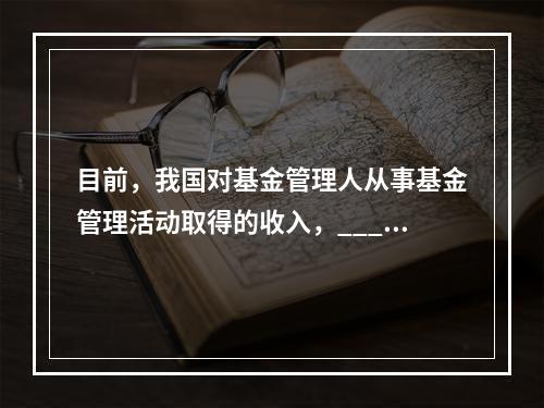 目前，我国对基金管理人从事基金管理活动取得的收入，_____