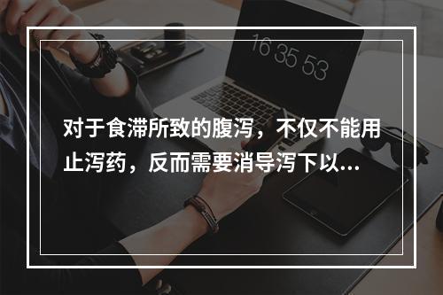 对于食滞所致的腹泻，不仅不能用止泻药，反而需要消导泻下以去其