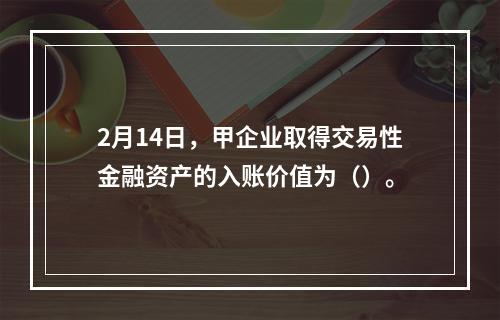 2月14日，甲企业取得交易性金融资产的入账价值为（）。