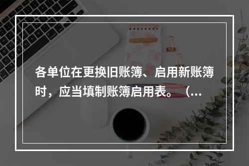 各单位在更换旧账簿、启用新账簿时，应当填制账簿启用表。（ ）