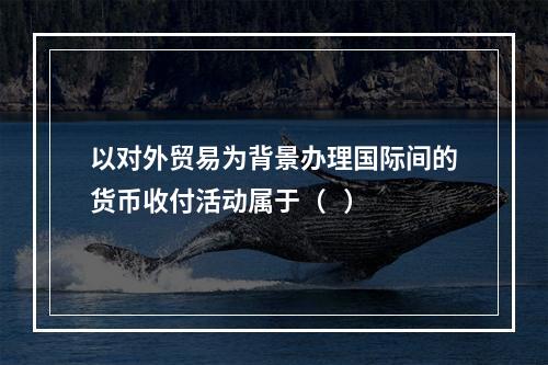 以对外贸易为背景办理国际间的货币收付活动属于（   ）