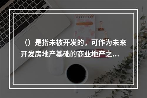 （）是指未被开发的，可作为未来开发房地产基础的商业地产之一。