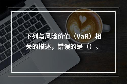 下列与风险价值（VaR）相关的描述，错误的是（）。