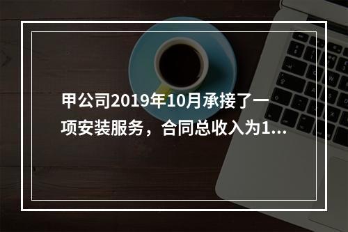 甲公司2019年10月承接了一项安装服务，合同总收入为100