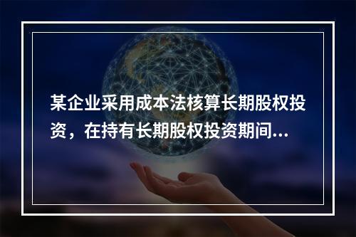 某企业采用成本法核算长期股权投资，在持有长期股权投资期间，被