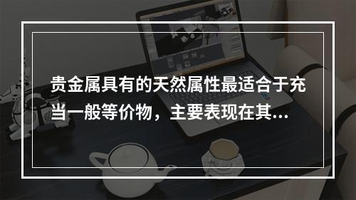 贵金属具有的天然属性最适合于充当一般等价物，主要表现在其（