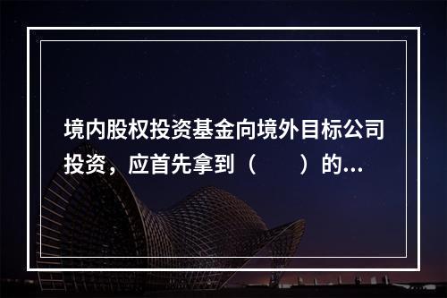 境内股权投资基金向境外目标公司投资，应首先拿到（　　）的核准