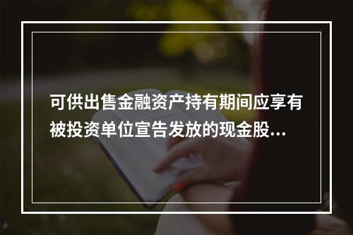 可供出售金融资产持有期间应享有被投资单位宣告发放的现金股利，