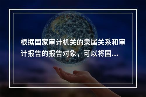 根据国家审计机关的隶属关系和审计报告的报告对象，可以将国家审