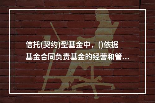 信托(契约)型基金中，()依据基金合同负责基金的经营和管理操