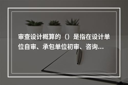 审查设计概算的（）是指在设计单位自审、承包单位初审、咨询单位