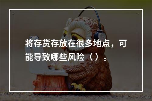 将存货存放在很多地点，可能导致哪些风险（ ）。