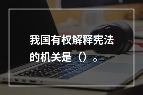 我国有权解释宪法的机关是（）。