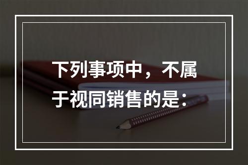 下列事项中，不属于视同销售的是：