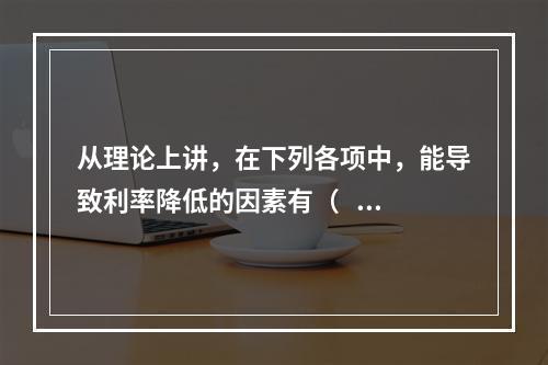 从理论上讲，在下列各项中，能导致利率降低的因素有（   ）。