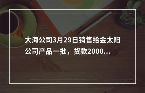 大海公司3月29日销售给金太阳公司产品一批，货款20000元