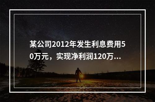 某公司2012年发生利息费用50万元，实现净利润120万元；