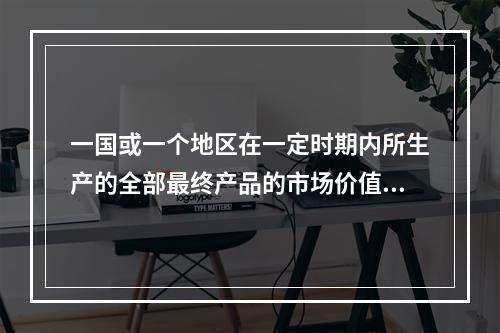 一国或一个地区在一定时期内所生产的全部最终产品的市场价值总和