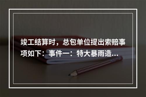 竣工结算时，总包单位提出索赔事项如下：事件一：特大暴雨造成停