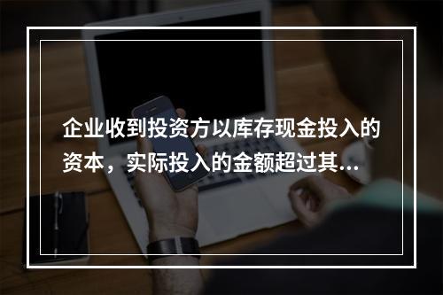 企业收到投资方以库存现金投入的资本，实际投入的金额超过其在注