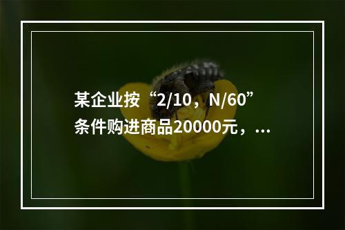 某企业按“2/10，N/60”条件购进商品20000元，若放