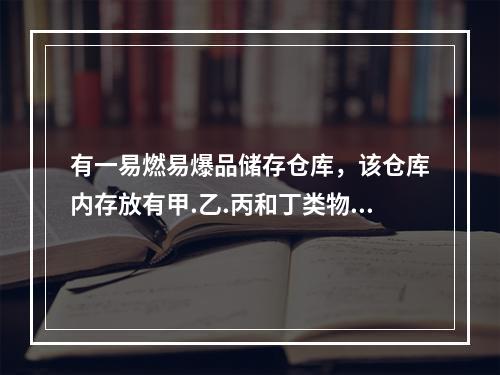 有一易燃易爆品储存仓库，该仓库内存放有甲.乙.丙和丁类物品，