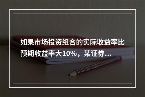 如果市场投资组合的实际收益率比预期收益率大10%，某证券的β