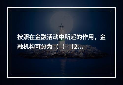 按照在金融活动中所起的作用，金融机构可分为（   ）【201