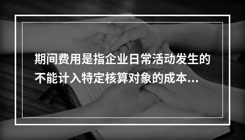 期间费用是指企业日常活动发生的不能计入特定核算对象的成本，应