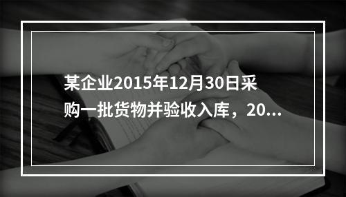 某企业2015年12月30日采购一批货物并验收入库，2016