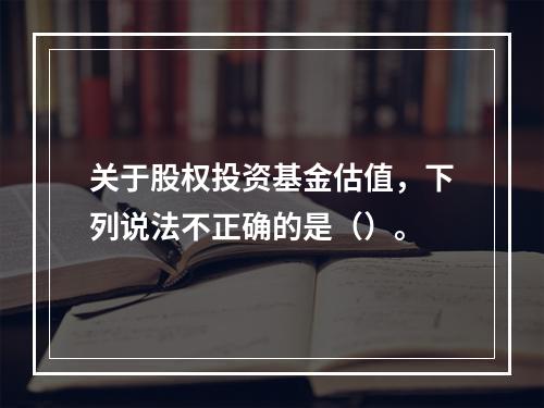 关于股权投资基金估值，下列说法不正确的是（）。