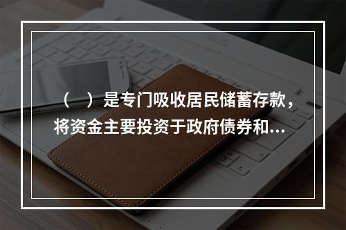 （　）是专门吸收居民储蓄存款，将资金主要投资于政府债券和公司